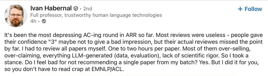Screenshot of the linked LinkedIn post by Ivan Habernal:

It's been the most depressing AC-ing round in ARR so far. Most reviews were useless - people gave their confidence "3" maybe not to give a bad impression, but their actual reviewes missed the point
by far. I had to review all papers myself. One to two hours per paper. Most of them over-selling, over-claiming, everything LLM-generated (data, evaluation), lack of scientific rigor. So I took a stance. Do I feel bad for not recommending a si…