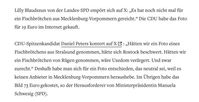 Screenshot von Artikel:

Lilly Blaudszun von der Landes-SPD empört sich auf X: „Es hat noch nicht mal für ein Fischbrötchen aus Mecklenburg-Vorpommern gereicht." Die CDU habe das Foto für 19 Euro im Internet gekauft.

CDU-Spitzenkandidat Daniel Peters kontert auf X : „Hätten wir ein Foto eines Fischbrötchens aus Stralsund genommen, hätte sich Rostock beschwert. Hätten wir ein Fischbrötchen von Rügen genommen, wäre Usedom verärgert. Und zwar zurecht." Deshalb habe man sich für ein Foto entschied…